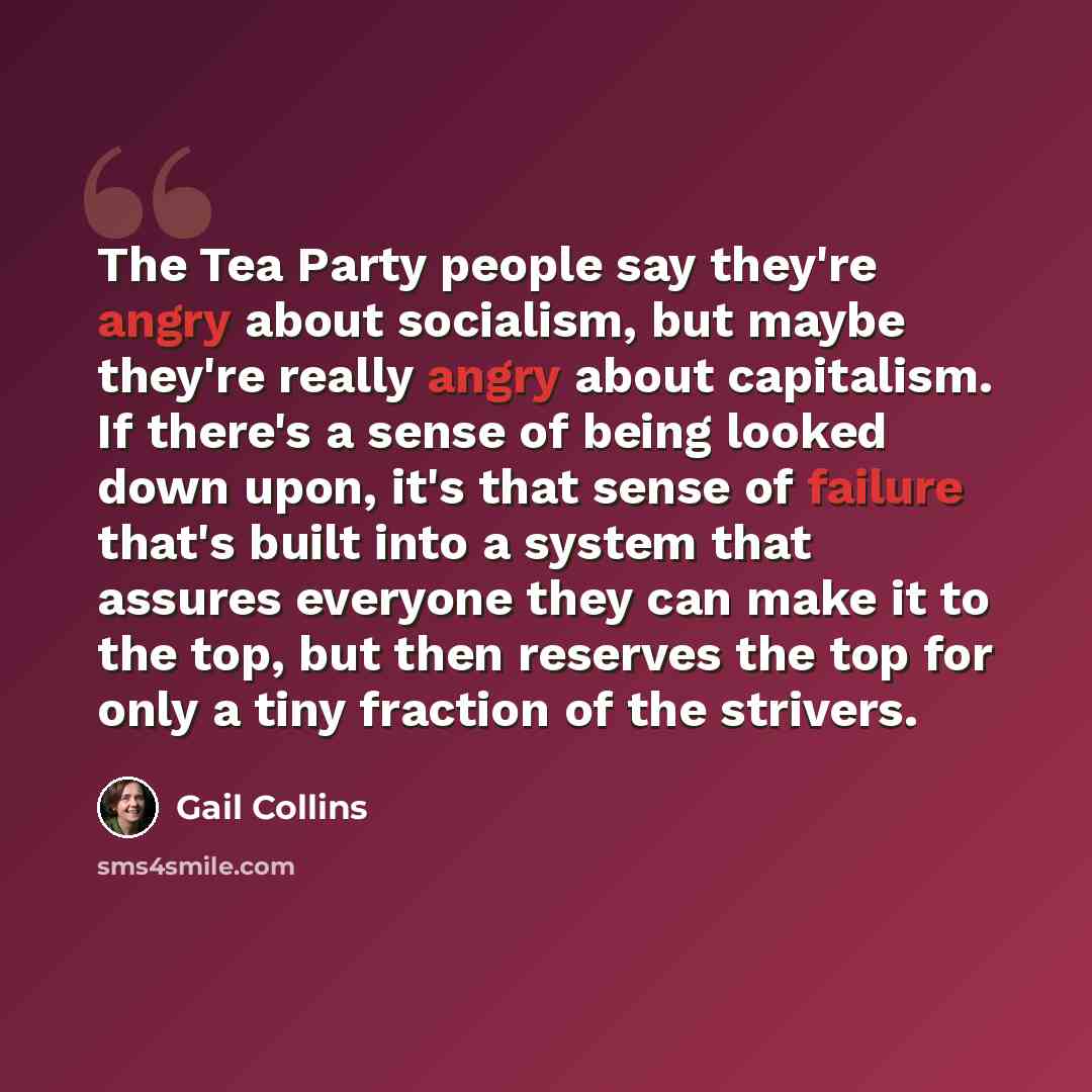 “The Tea Party people say they're angry about socialism, but maybe they're really angry about capitalism. If there's a sense of being looked down upon, it's that sense of failure that's built into a system that assures everyone they can make it to the top, but then reserves the top for only a tiny…” quote by Gail Collins