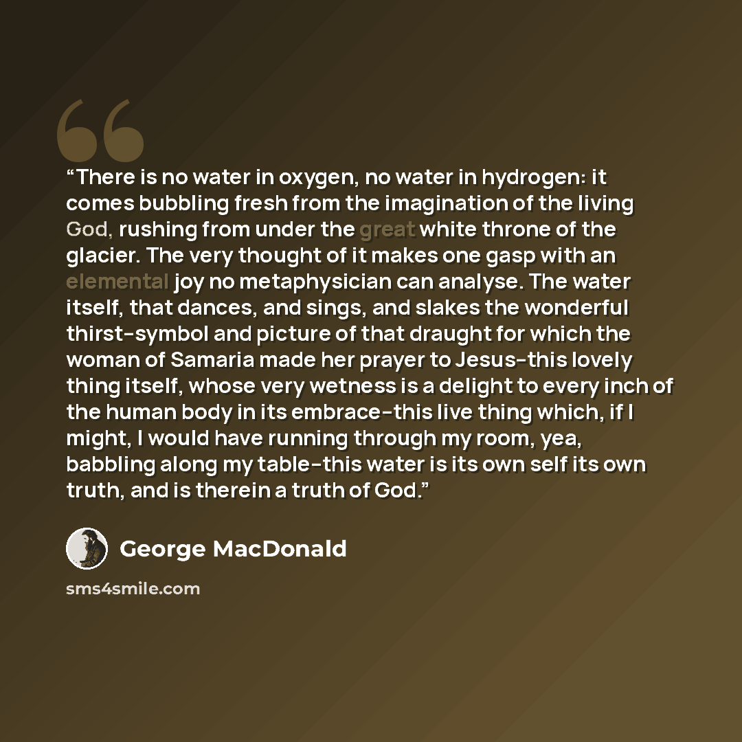“There is no water in oxygen, no water in hydrogen: it comes bubbling fresh from the imagination of the living God, rushing from under the great white throne of the glacier. The very thought of it makes one gasp with an elemental joy no metaphysician can analyse. The water itself, that dances, and…” quote by George Macdonald