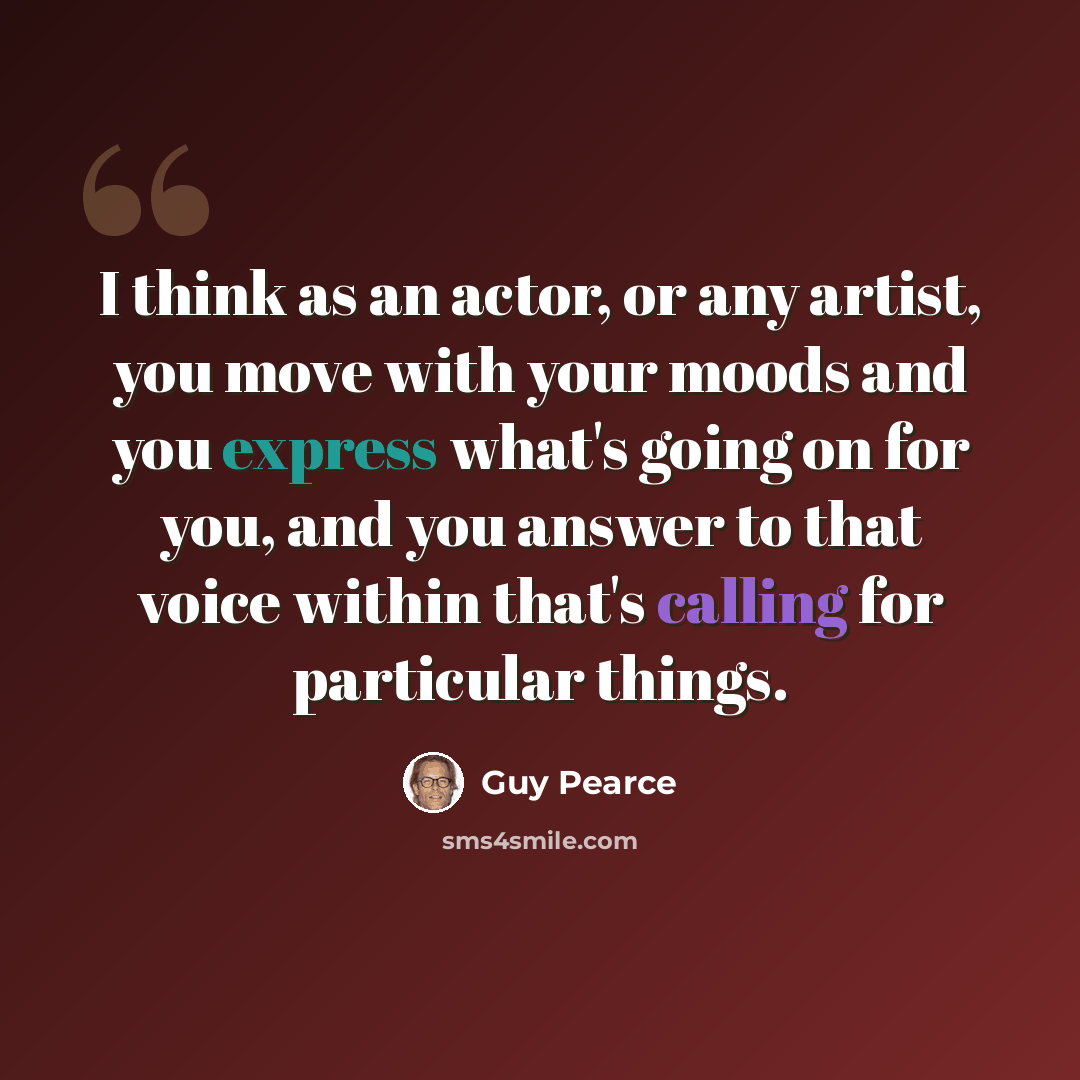“I think as an actor, or any artist, you move with your moods and you express what's going on for you, and you answer to that voice within that's calling for particular things.” quote by Guy Pearce