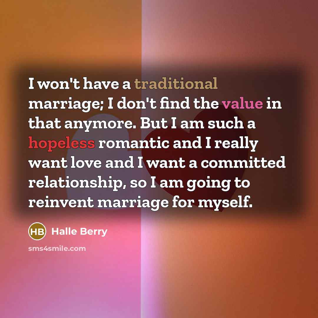 “I won't have a traditional marriage; I don't find the value in that anymore. But I am such a hopeless romantic and I really want love and I want a committed relationship, so I am going to reinvent marriage for myself.” quote by Halle Berry