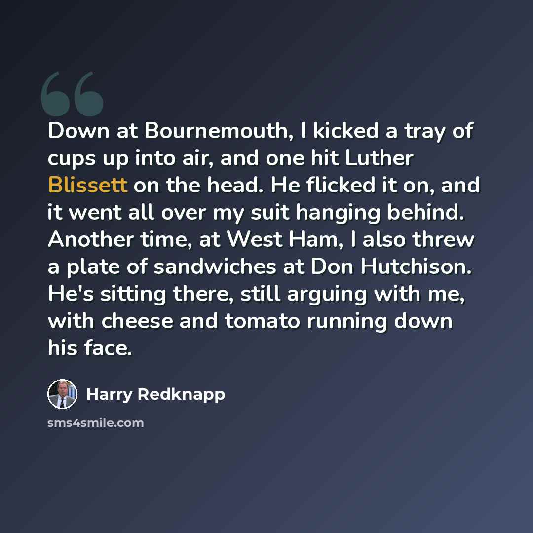 “Down at Bournemouth, I kicked a tray of cups up into air, and one hit Luther Blissett on the head. He flicked it on, and it went all over my suit hanging behind. Another time, at West Ham, I also threw a plate of sandwiches at Don Hutchison. He's sitting there, still arguing with me, with cheese…” quote by Harry Redknapp