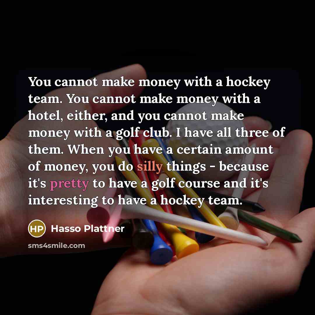 “You cannot make money with a hockey team. You cannot make money with a hotel, either, and you cannot make money with a golf club. I have all three of them. When you have a certain amount of money, you do silly things - because it's pretty to have a golf course and it's interesting to have a hockey…” quote by Hasso Plattner