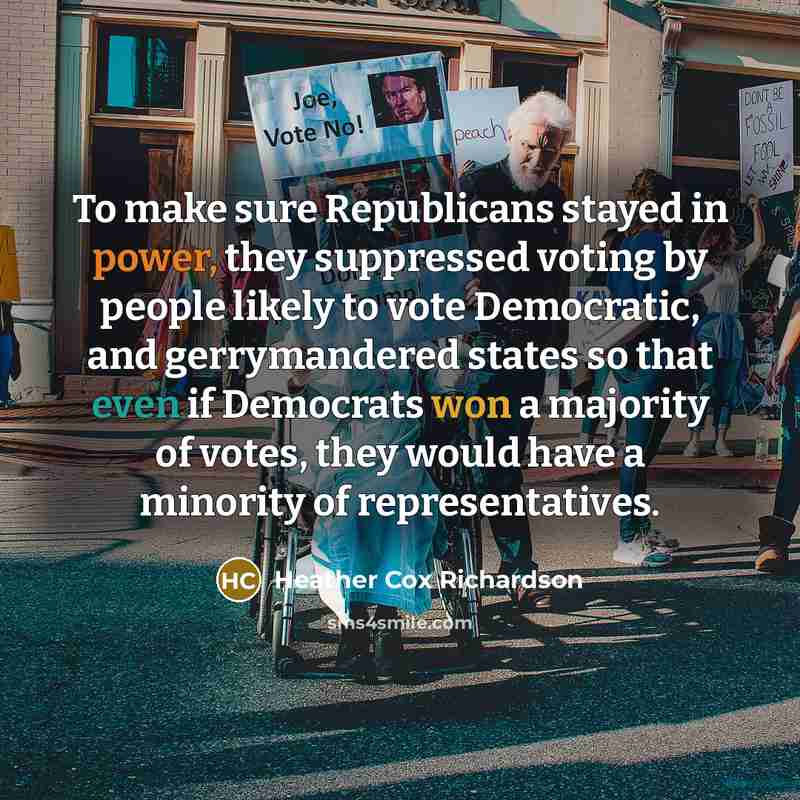 “To make sure Republicans stayed in power, they suppressed voting by people likely to vote Democratic, and gerrymandered states so that even if Democrats won a majority of votes, they would have a minority of representatives.” quote by Heather Cox Richardson