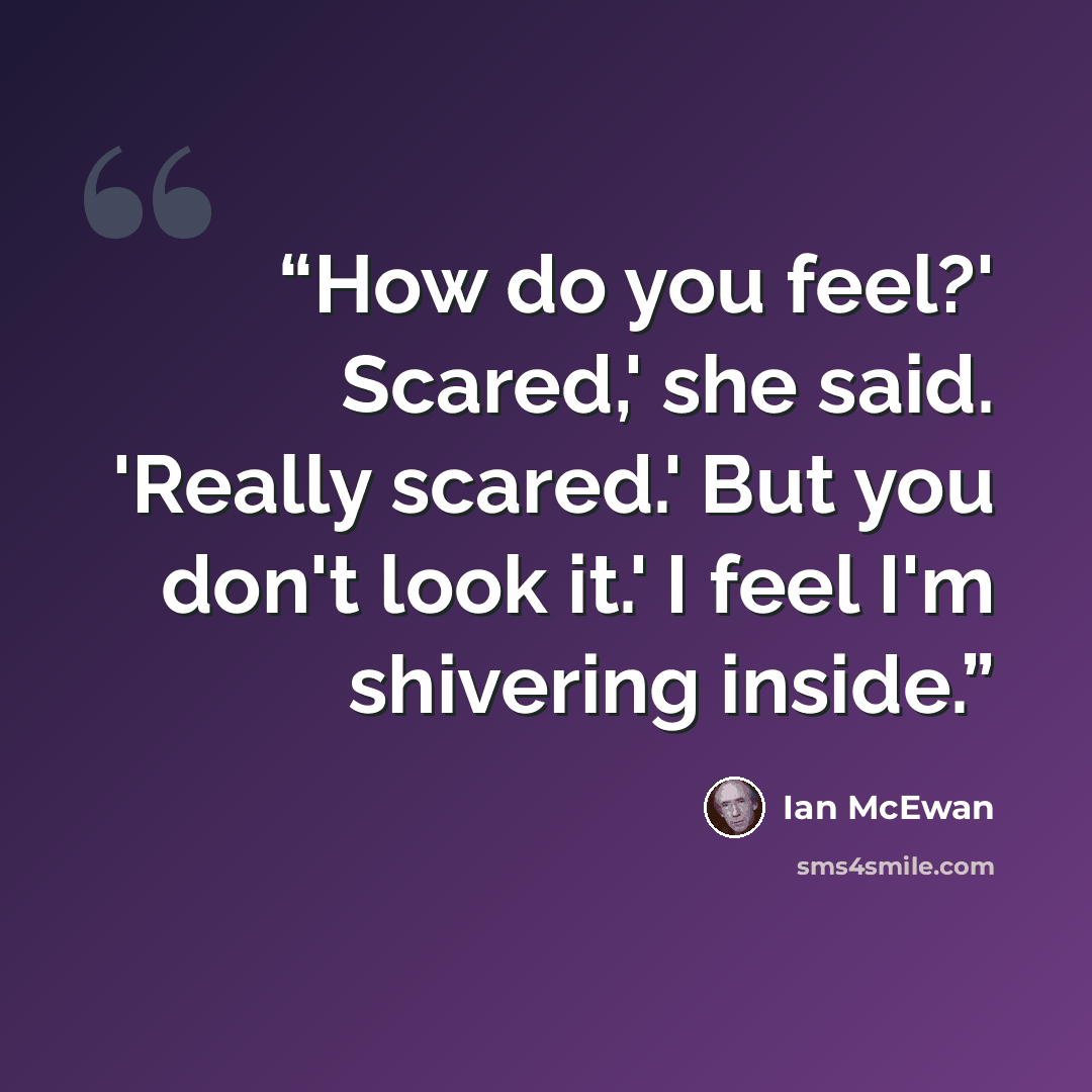 “How do you feel?' Scared,' she said. 'Really scared.' But you don't look it.' I feel I'm shivering inside.” quote by Ian McEwan