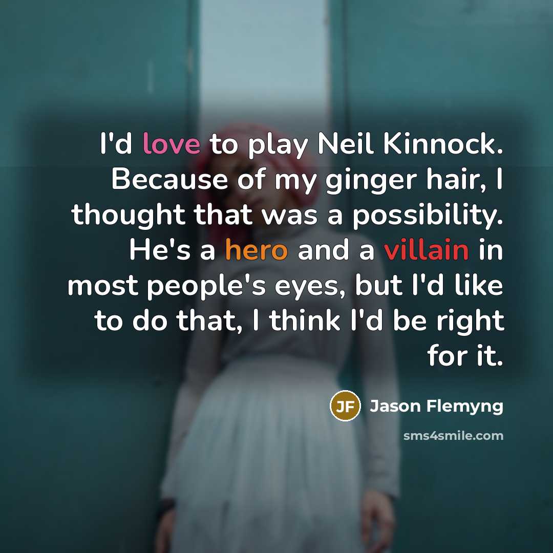 “I'd love to play Neil Kinnock. Because of my ginger hair, I thought that was a possibility. He's a hero and a villain in most people's eyes, but I'd like to do that, I think I'd be right for it.” quote by Jason Flemyng
