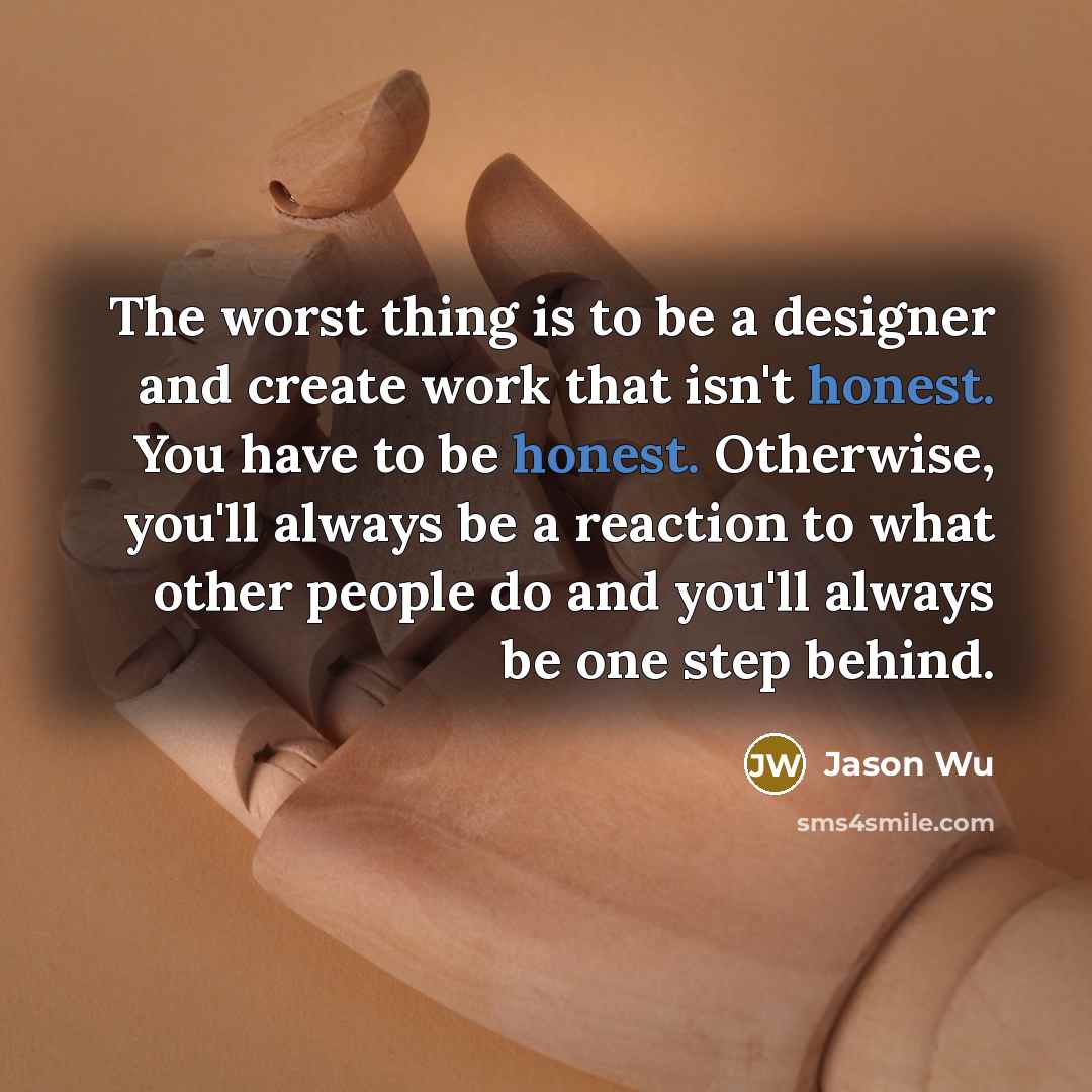 “The worst thing is to be a designer and create work that isn't honest. You have to be honest. Otherwise, you'll always be a reaction to what other people do and you'll always be one step behind.” quote by Jason Wu