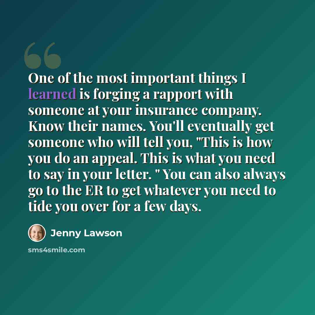 “One of the most important things I learned is forging a rapport with someone at your insurance company. Know their names. You'll eventually get someone who will tell you, "This is how you do an appeal. This is what you need to say in your letter. " You can also always go to the ER to get whatever…” quote by Jenny Lawson