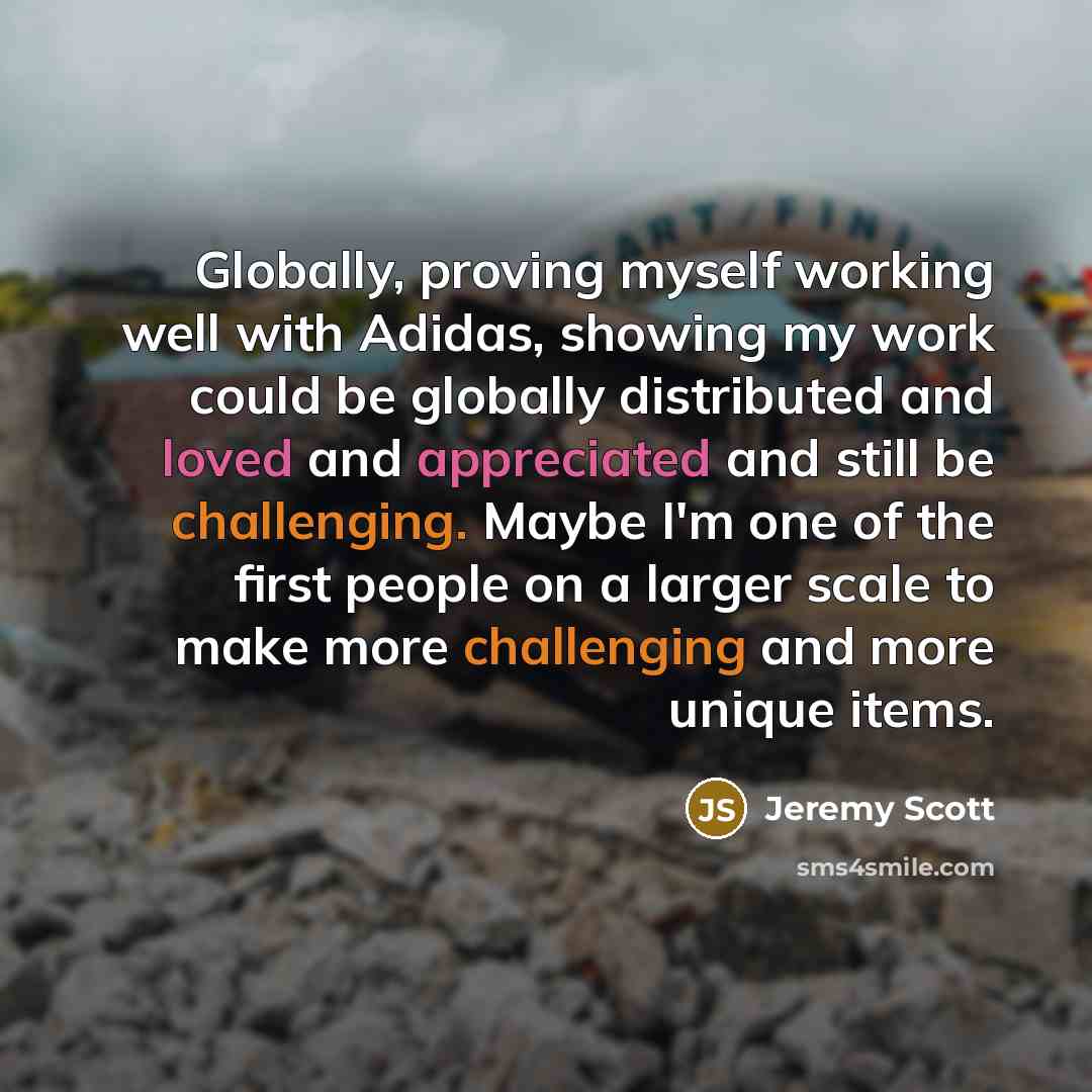 “Globally, proving myself working well with Adidas, showing my work could be globally distributed and loved and appreciated and still be challenging. Maybe I'm one of the first people on a larger scale to make more challenging and more unique items.” quote by Jeremy Scott