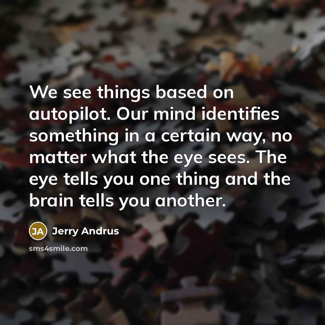 “We see things based on autopilot. Our mind identifies something in a certain way, no matter what the eye sees. The eye tells you one thing and the brain tells you another.” quote by Jerry Andrus