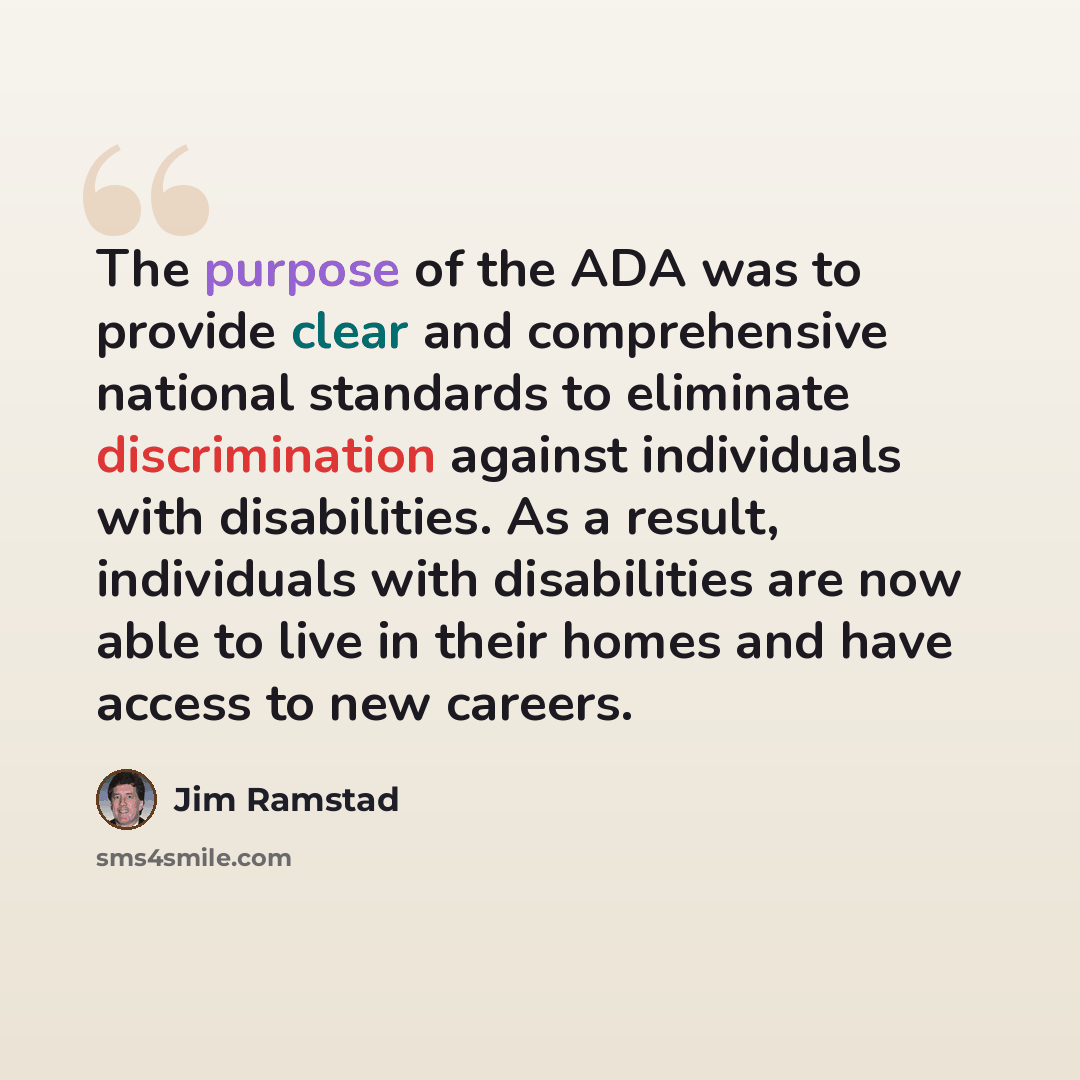 “The purpose of the ADA was to provide clear and comprehensive national standards to eliminate discrimination against individuals with disabilities. As a result, individuals with disabilities are now able to live in their homes and have access to new careers.” quote by Jim Ramstad