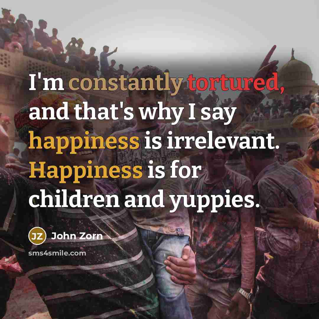 “I'm constantly tortured, and that's why I say happiness is irrelevant. Happiness is for children and yuppies.” quote by John Zorn