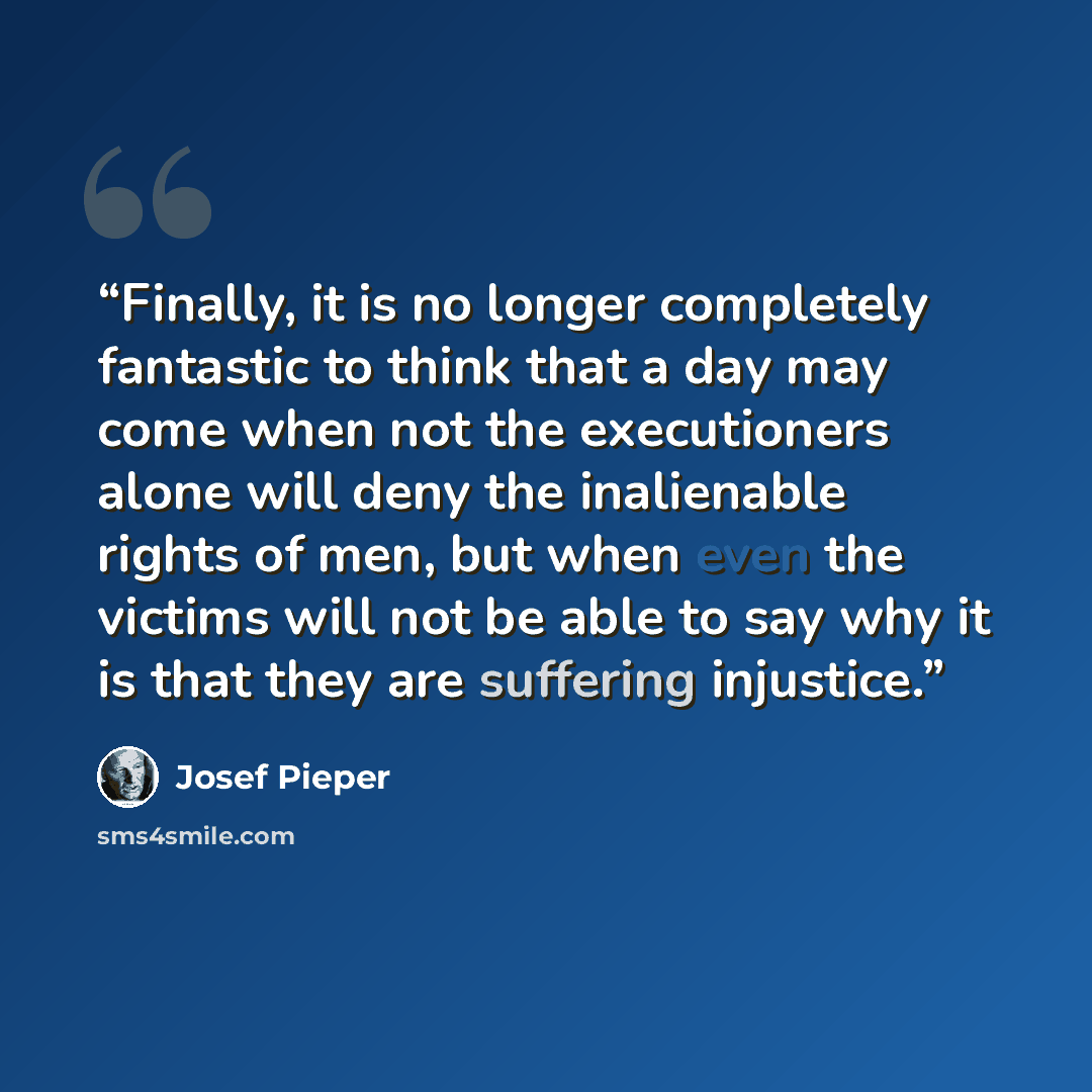 “Finally, it is no longer completely fantastic to think that a day may come when not the executioners alone will deny the inalienable rights of men, but when even the victims will not be able to say why it is that they are suffering injustice.” quote by Josef Pieper