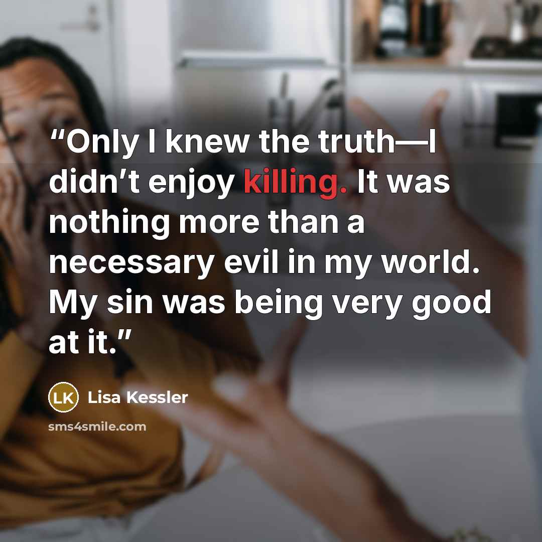 “Only I knew the truth—I didn’t enjoy killing. It was nothing more than a necessary evil in my world. My sin was being very good at it.” quote by Lisa Kessler