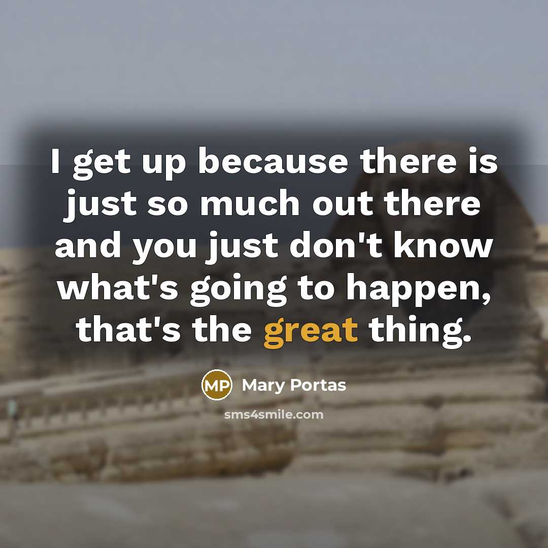 “I get up because there is just so much out there and you just don't know what's going to happen, that's the great thing.” quote by Mary Portas
