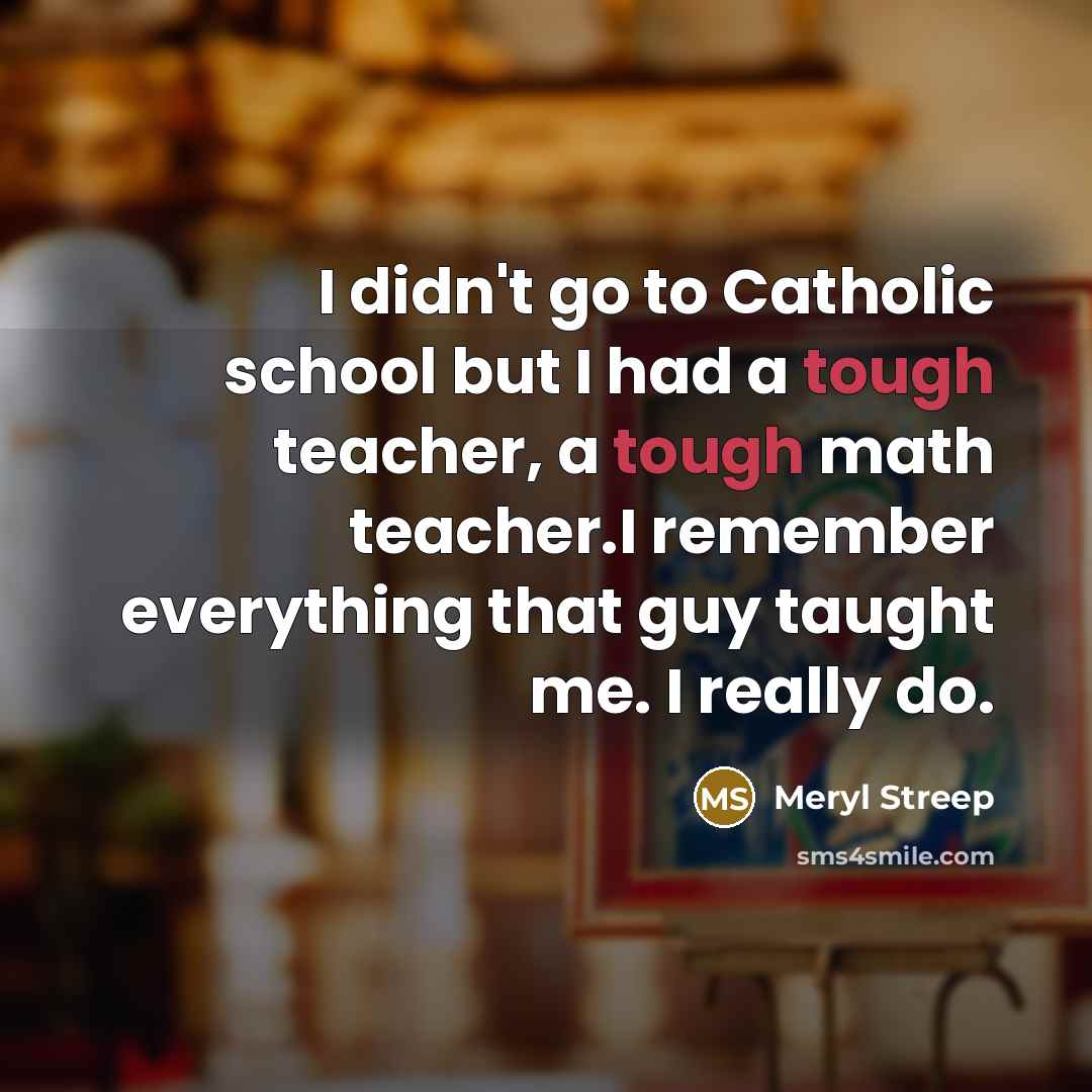 “I didn't go to Catholic school but I had a tough teacher, a tough math teacher.I remember everything that guy taught me. I really do.” quote by Meryl Streep