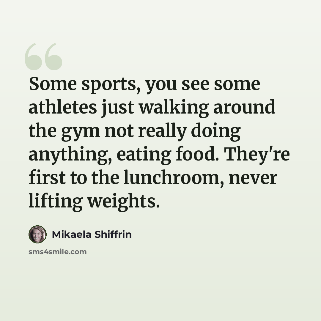 “Some sports, you see some athletes just walking around the gym not really doing anything, eating food. They're first to the lunchroom, never lifting weights.” quote by Mikaela Shiffrin