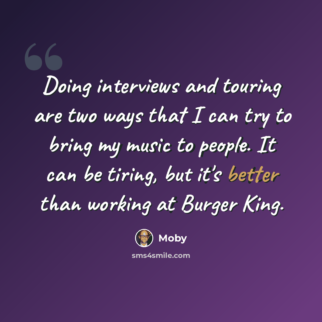 “Doing interviews and touring are two ways that I can try to bring my music to people. It can be tiring, but it's better than working at Burger King.” quote by Moby