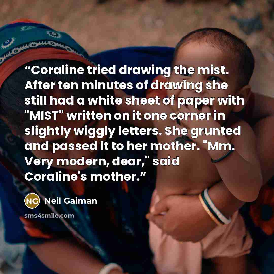 “Coraline tried drawing the mist. After ten minutes of drawing she still had a white sheet of paper with "MIST" written on it one corner in slightly wiggly letters. She grunted and passed it to her mother. "Mm. Very modern, dear," said Coraline's mother.” quote by Neil Gaiman