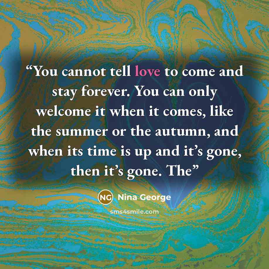 “You cannot tell love to come and stay forever. You can only welcome it when it comes, like the summer or the autumn, and when its time is up and it’s gone, then it’s gone. The” quote by Nina George