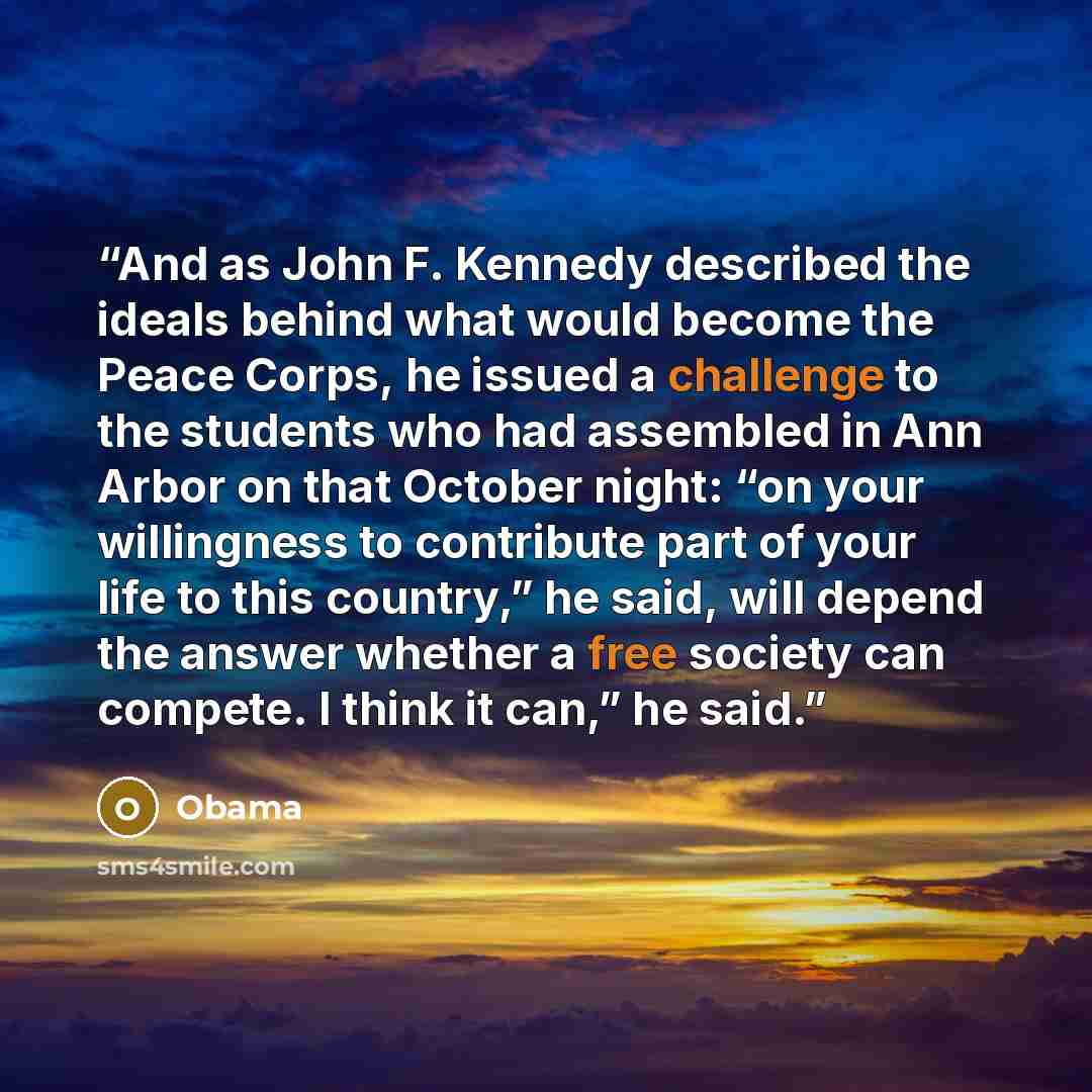 “And as John F. Kennedy described the ideals behind what would become the Peace Corps, he issued a challenge to the students who had assembled in Ann Arbor on that October night: “on your willingness to contribute part of your life to this country,” he said, will depend the answer whether a free…” quote by Obama