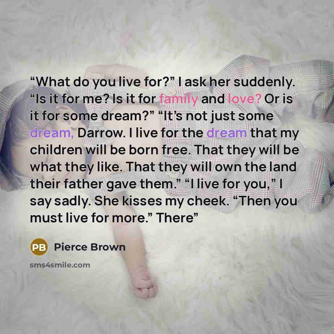 “What do you live for?” I ask her suddenly. “Is it for me? Is it for family and love? Or is it for some dream?” “It’s not just some dream, Darrow. I live for the dream that my children will be born free. That they will be what they like. That they will own the land their father gave them.” “I live…” quote by Pierce Brown