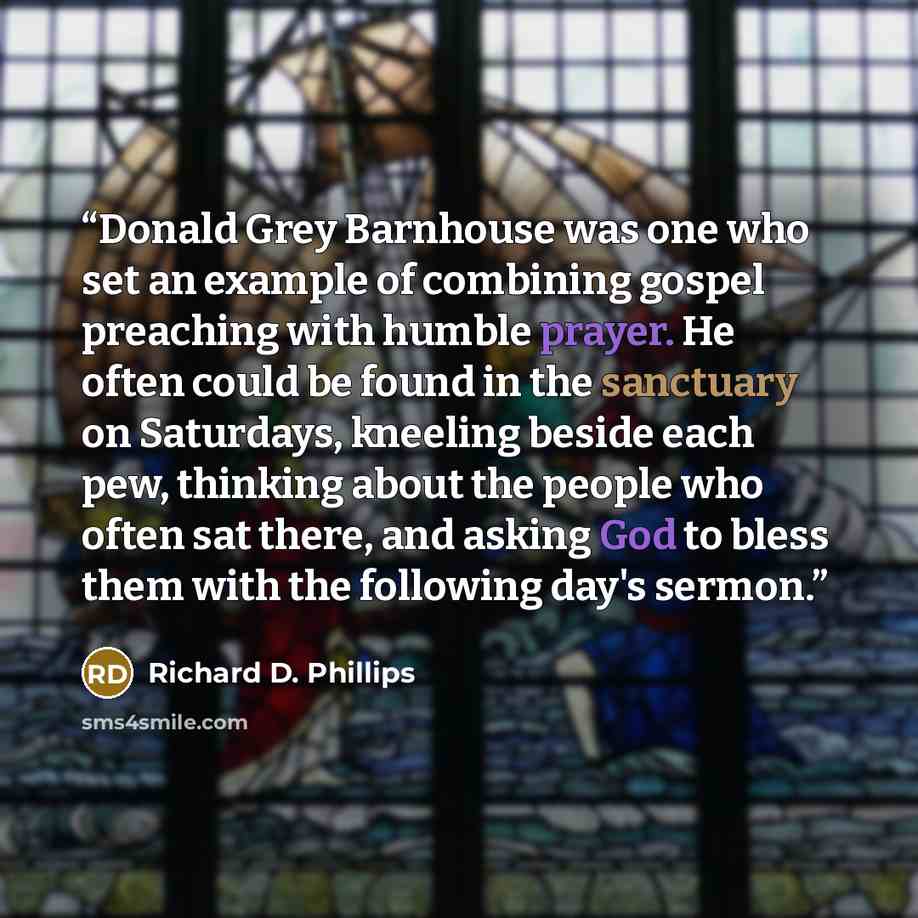 “Donald Grey Barnhouse was one who set an example of combining gospel preaching with humble prayer. He often could be found in the sanctuary on Saturdays, kneeling beside each pew, thinking about the people who often sat there, and asking God to bless them with the following day's sermon.” quote by Richard D. Phillips