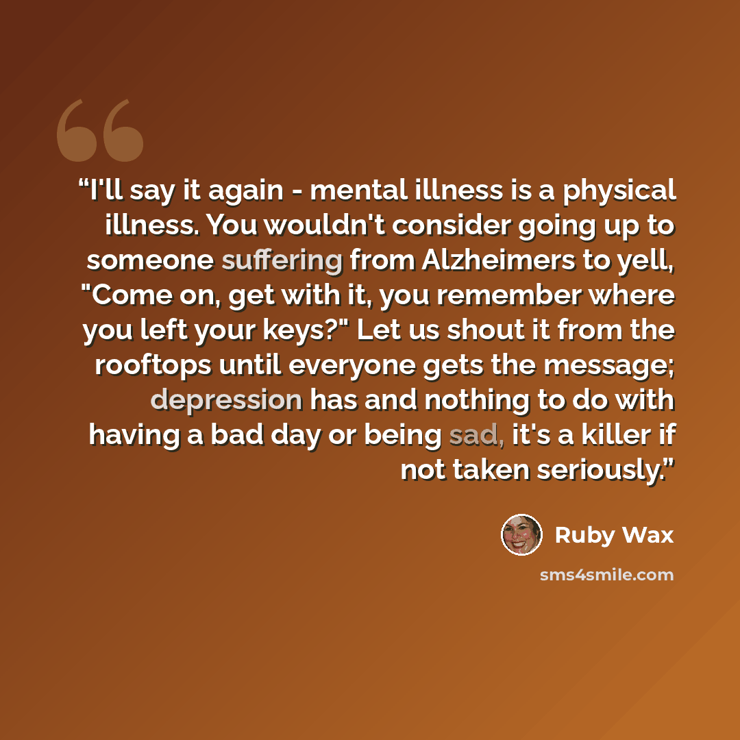 “I'll say it again - mental illness is a physical illness. You wouldn't consider going up to someone suffering from Alzheimers to yell, "Come on, get with it, you remember where you left your keys?" Let us shout it from the rooftops until everyone gets the message; depression has and nothing to do…” quote by Ruby Wax