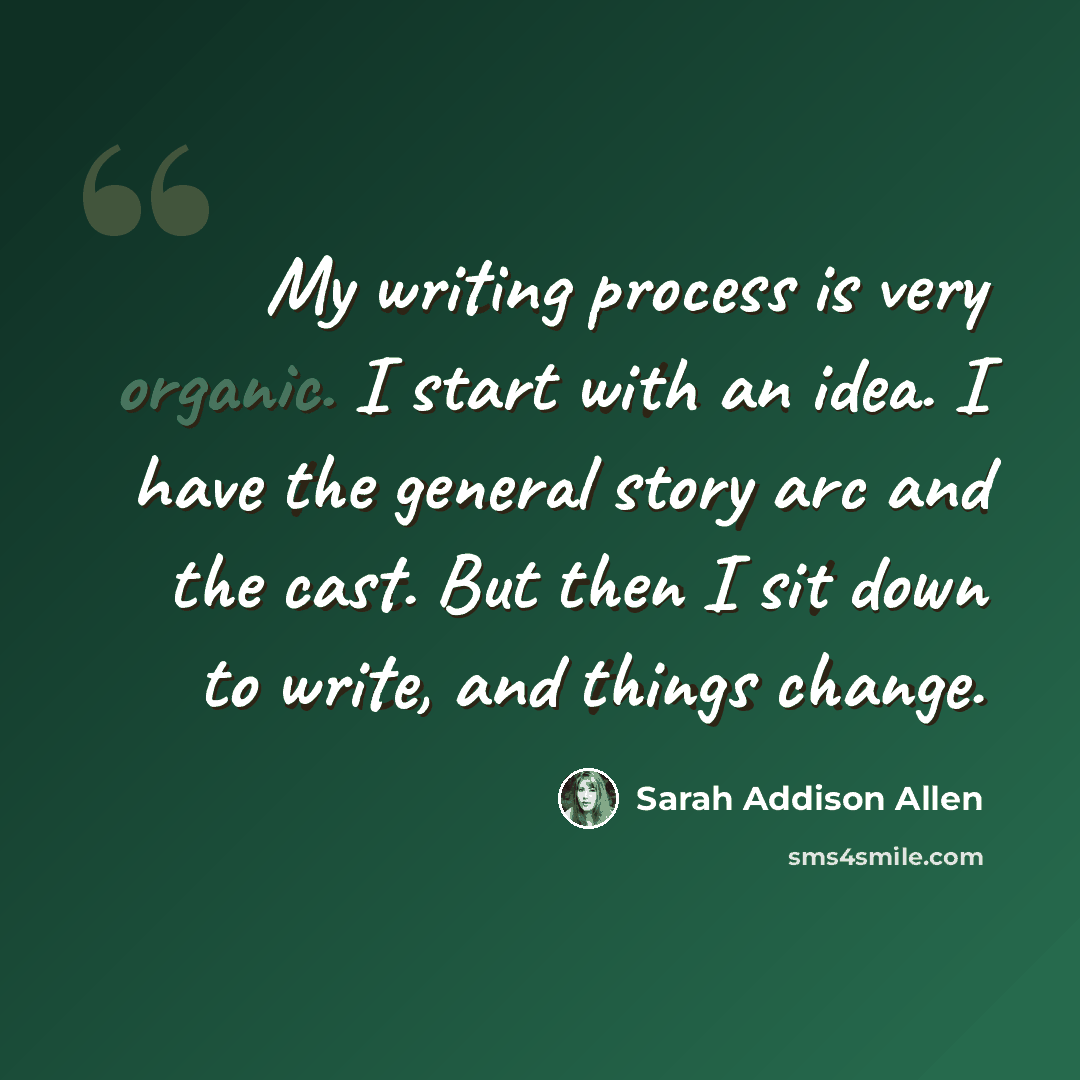 “My writing process is very organic. I start with an idea. I have the general story arc and the cast. But then I sit down to write, and things change.” quote by Sarah Addison Allen