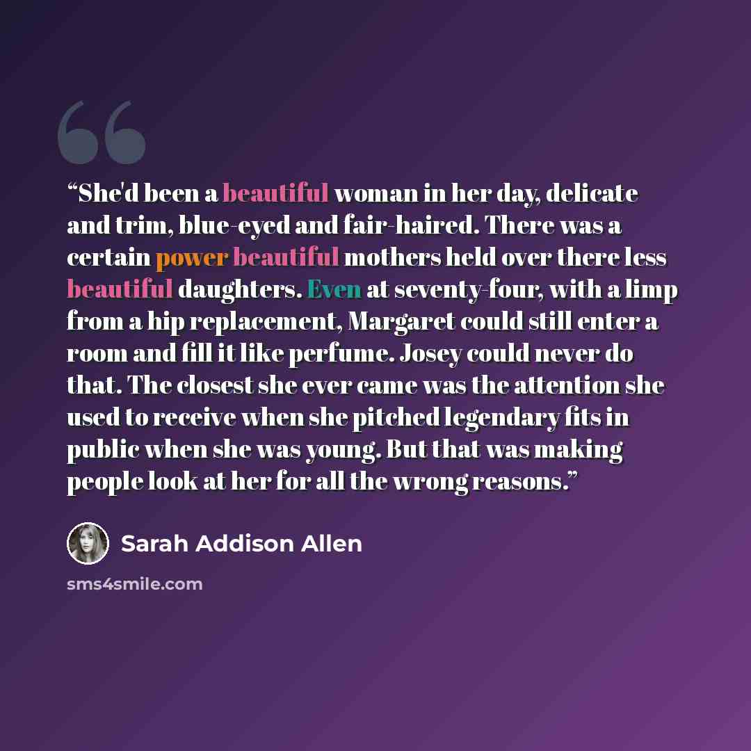 “She'd been a beautiful woman in her day, delicate and trim, blue-eyed and fair-haired. There was a certain power beautiful mothers held over there less beautiful daughters. Even at seventy-four, with a limp from a hip replacement, Margaret could still enter a room and fill it like perfume. Josey…” quote by Sarah Addison Allen