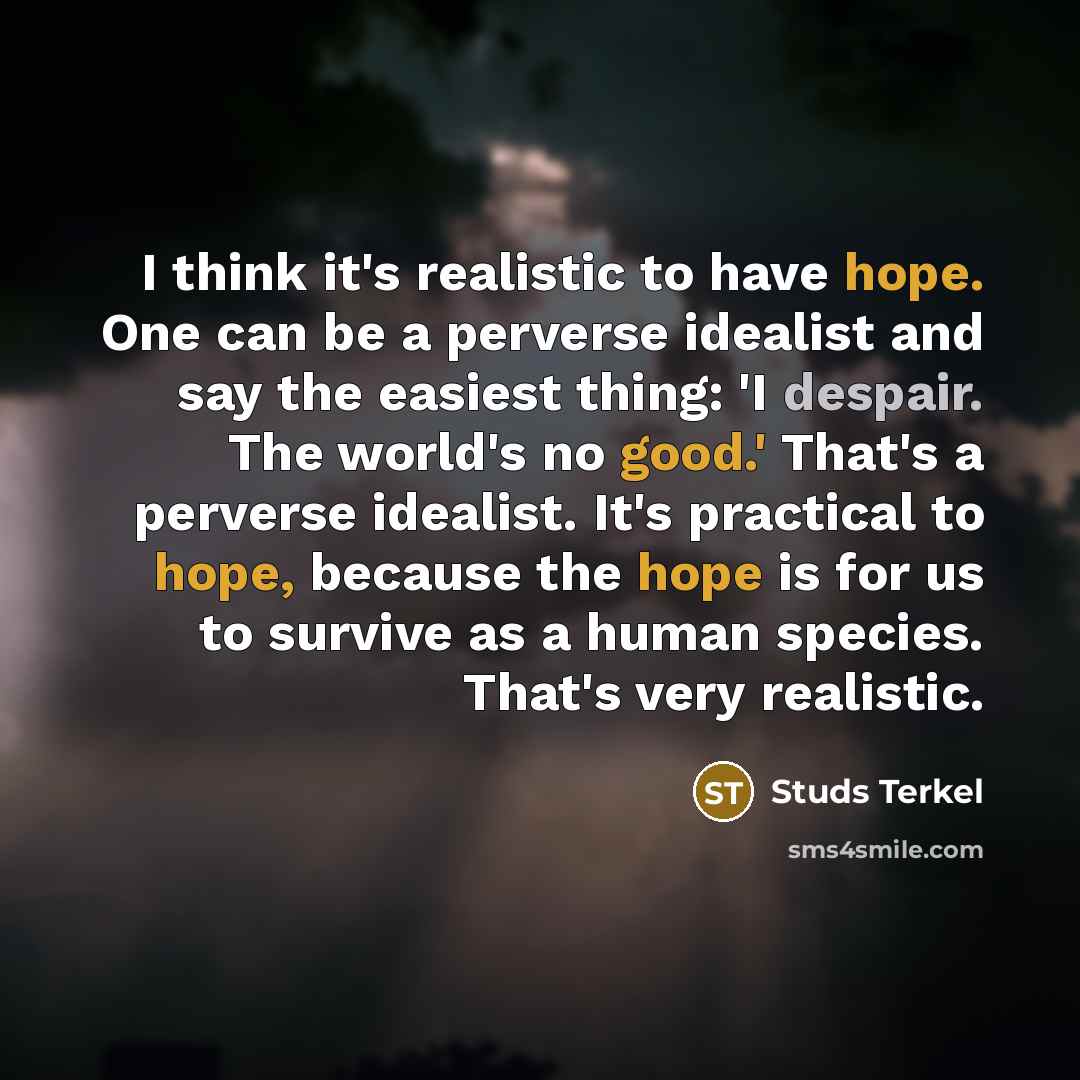 “I think it's realistic to have hope. One can be a perverse idealist and say the easiest thing: 'I despair. The world's no good.' That's a perverse idealist. It's practical to hope, because the hope is for us to survive as a human species. That's very realistic.” quote by Studs Terkel