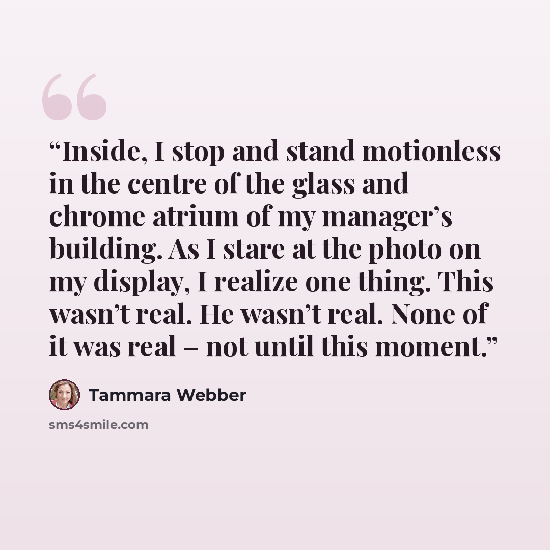 “Inside, I stop and stand motionless in the centre of the glass and chrome atrium of my manager’s building. As I stare at the photo on my display, I realize one thing. This wasn’t real. He wasn’t real. None of it was real – not until this moment.” quote by Tammara Webber