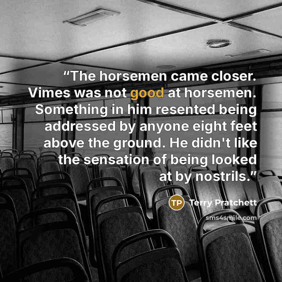 “The horsemen came closer. Vimes was not good at horsemen. Something in him resented being addressed by anyone eight feet above the ground. He didn't like the sensation of being looked at by nostrils.” quote by Terry Pratchett