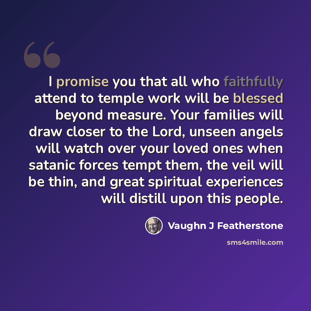 “I promise you that all who faithfully attend to temple work will be blessed beyond measure. Your families will draw closer to the Lord, unseen angels will watch over your loved ones when satanic forces tempt them, the veil will be thin, and great spiritual experiences will distill upon this people.” quote by Vaughn J Featherstone
