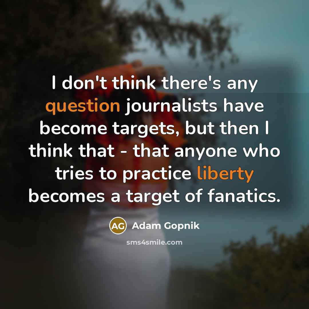 “I don't think there's any question journalists have become targets, but then I think that - that anyone who tries to practice liberty becomes a target of fanatics.” quote by Adam Gopnik