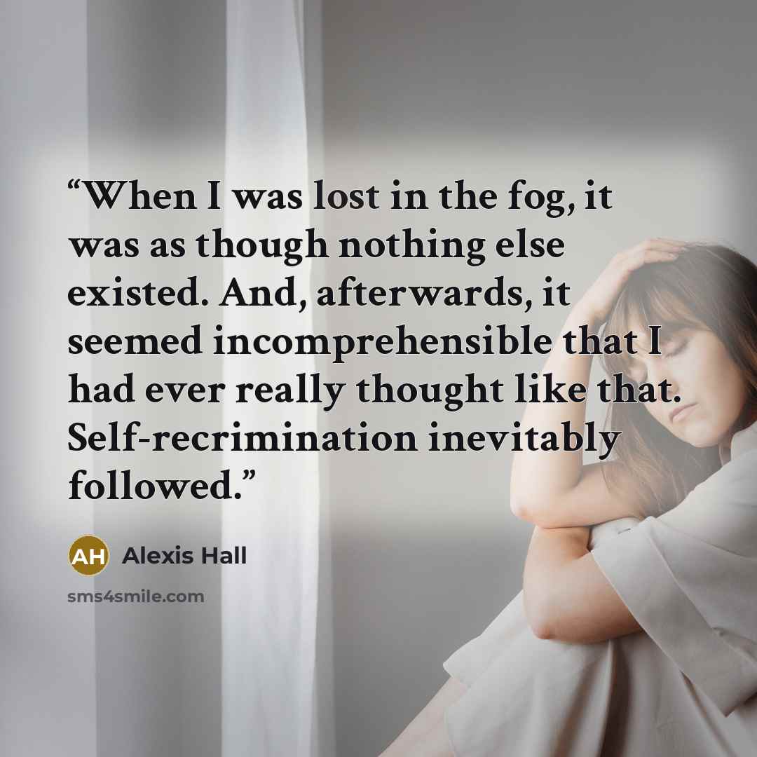 “When I was lost in the fog, it was as though nothing else existed. And, afterwards, it seemed incomprehensible that I had ever really thought like that. Self-recrimination inevitably followed.” quote by Alexis Hall