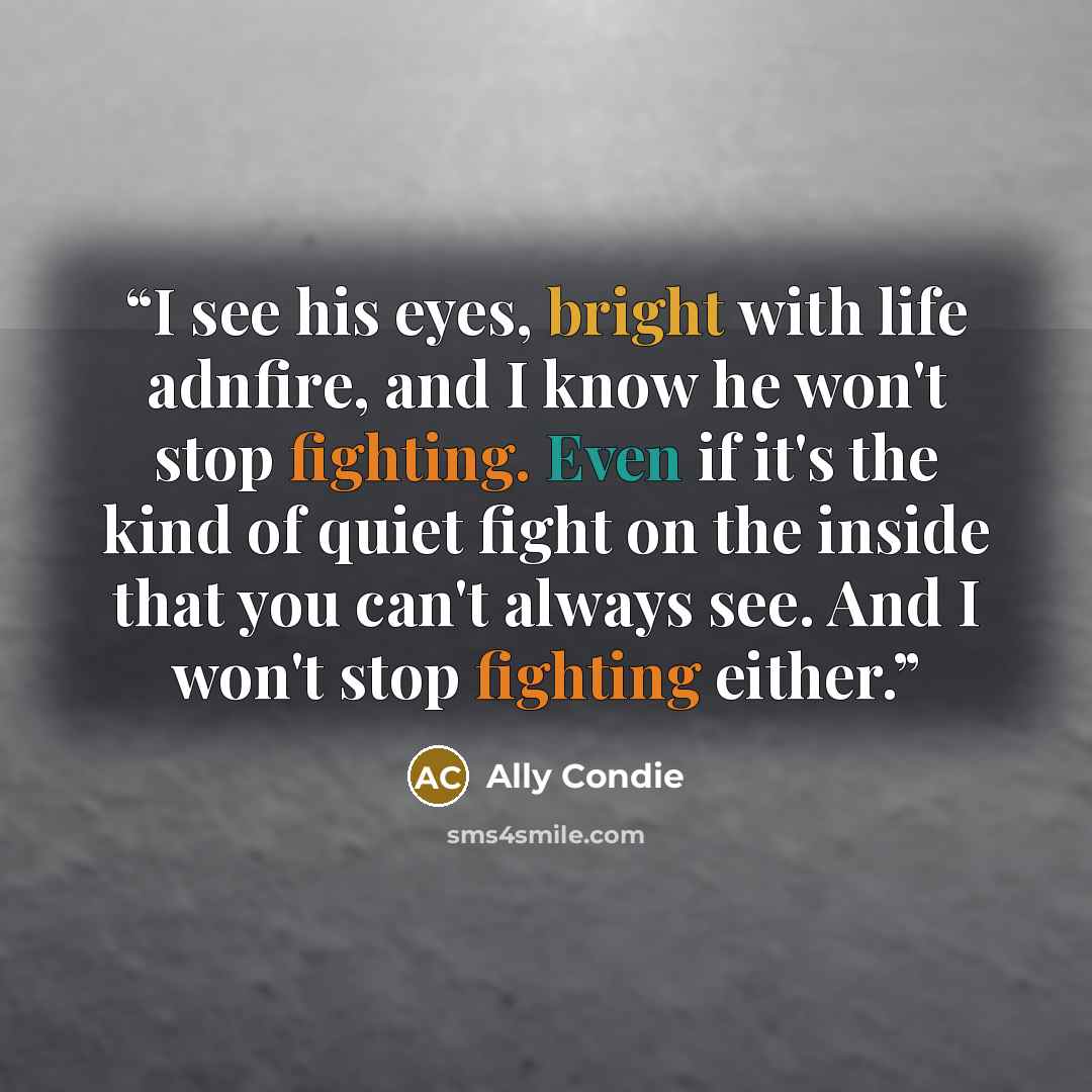 “I see his eyes, bright with life adnfire, and I know he won't stop fighting. Even if it's the kind of quiet fight on the inside that you can't always see. And I won't stop fighting either.” quote by Ally Condie