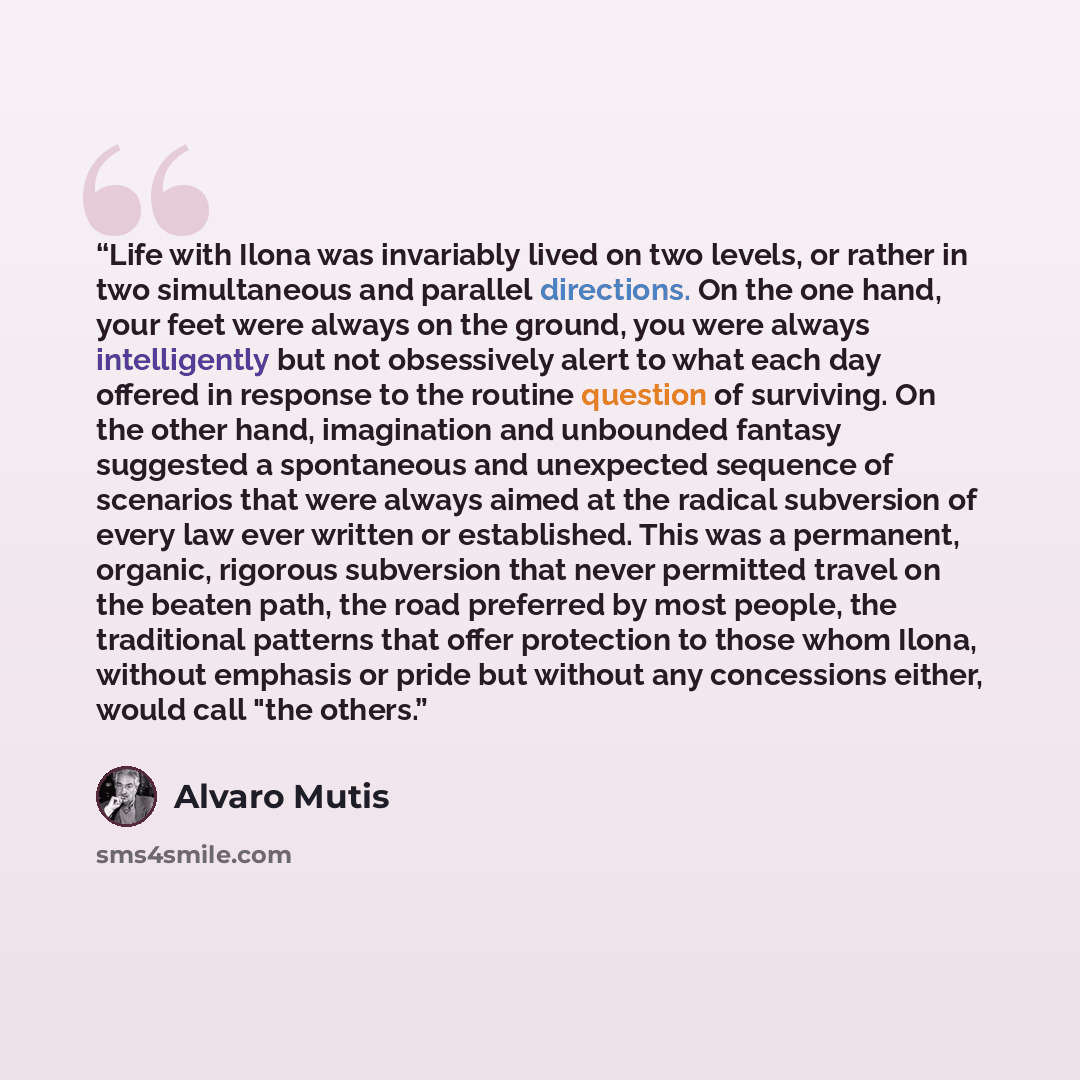 “Life with Ilona was invariably lived on two levels, or rather in two simultaneous and parallel directions. On the one hand, your feet were always on the ground, you were always intelligently but not obsessively alert to what each day offered in response to the routine question of surviving. On the…” quote by Álvaro Mutis