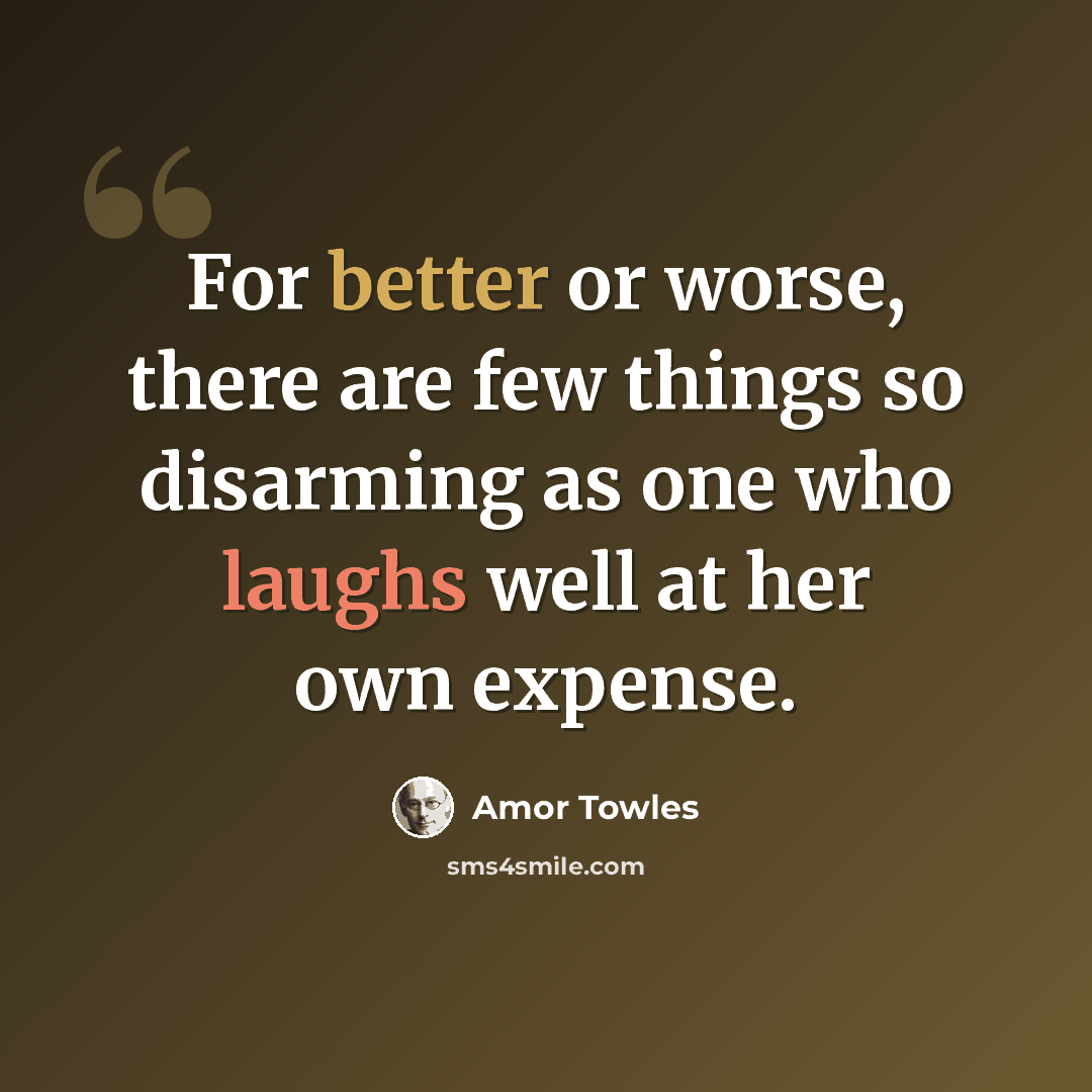 “For better or worse, there are few things so disarming as one who laughs well at her own expense.” quote by Amor Towles