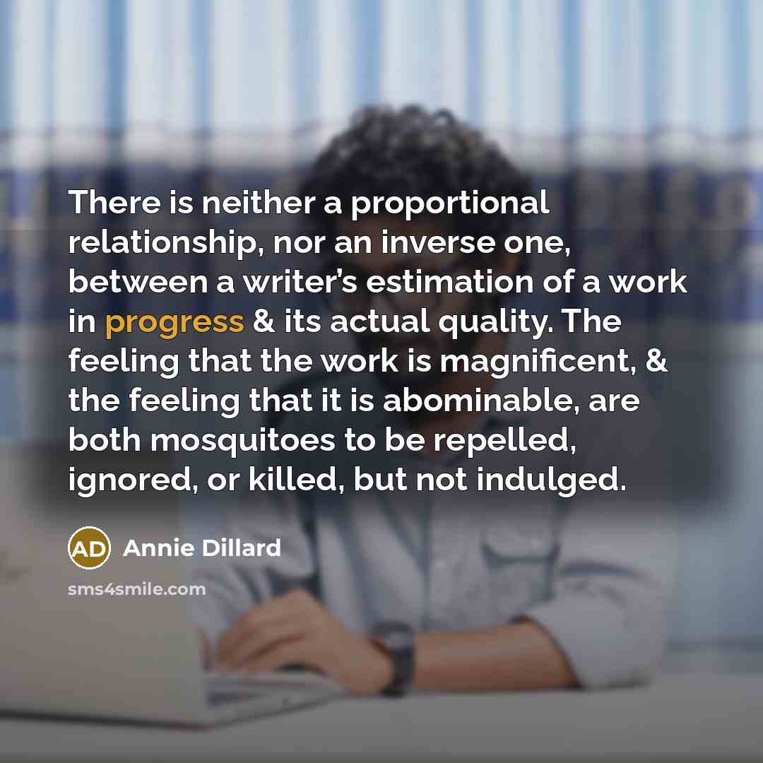 “There is neither a proportional relationship, nor an inverse one, between a writer’s estimation of a work in progress & its actual quality. The feeling that the work is magnificent, & the feeling that it is abominable, are both mosquitoes to be repelled, ignored, or killed, but not indulged.” quote by Annie Dillard