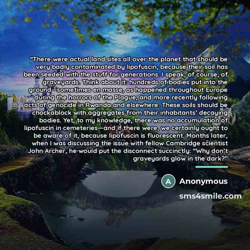 “There were actual land sites all over the planet that should be very badly contaminated by lipofuscin, because their soil has been seeded with the stuff for generations. I speak, of course, of graveyards. Think about it: hundreds of bodies put into the ground—sometimes en masse, as happened…” quote by Anonymous