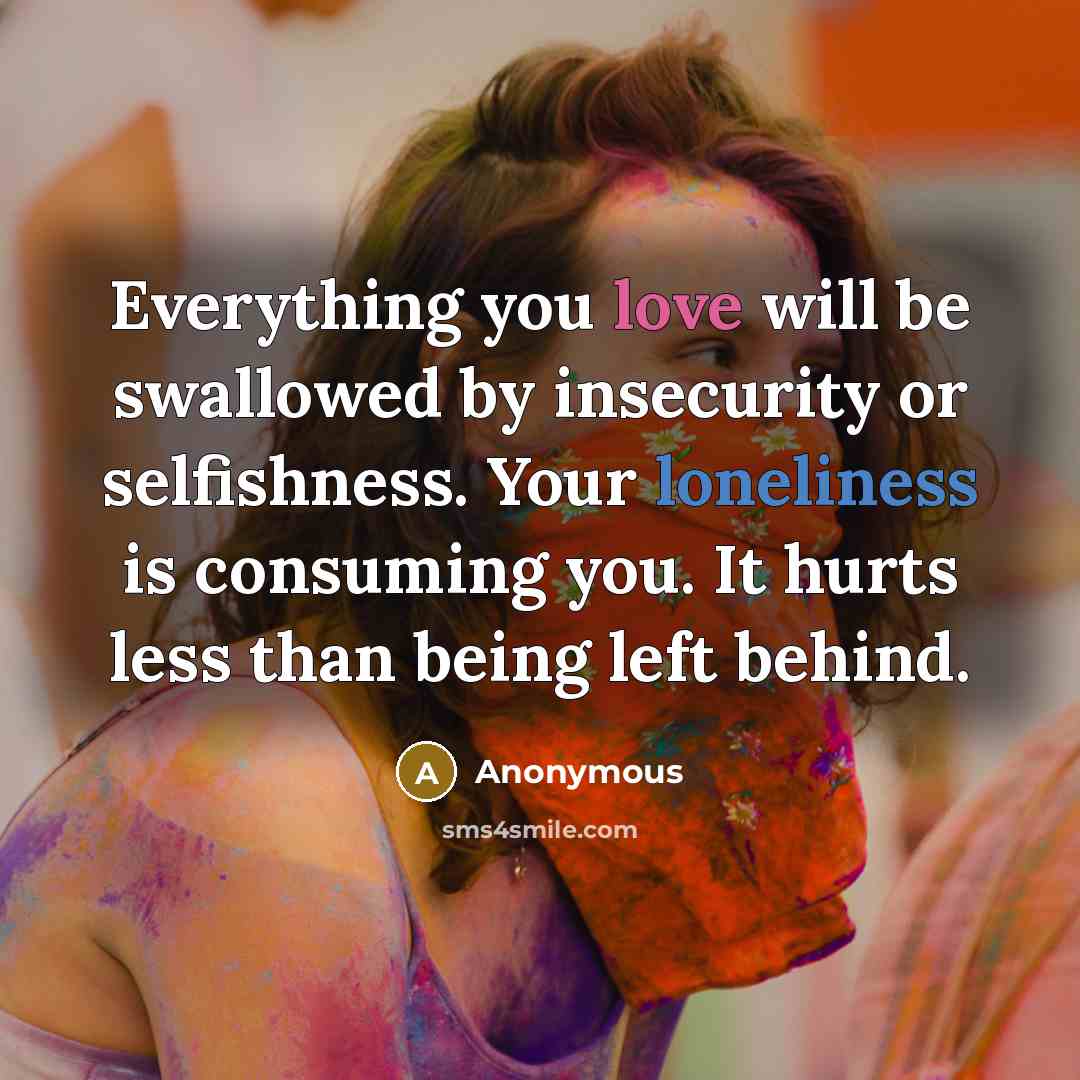 “Everything you love will be swallowed by insecurity or selfishness. Your loneliness is consuming you. It hurts less than being left behind.” quote by Anonymous
