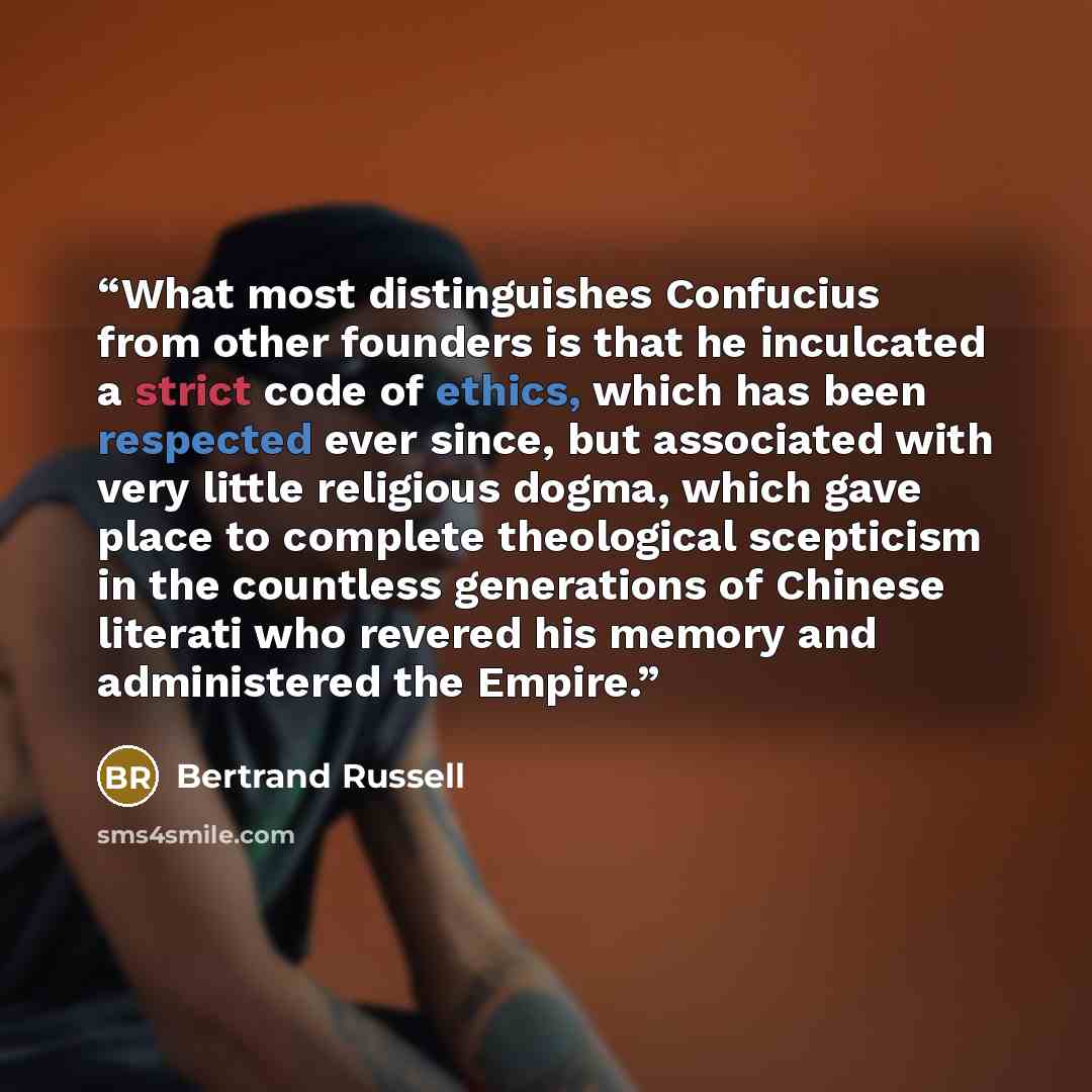 “What most distinguishes Confucius from other founders is that he inculcated a strict code of ethics, which has been respected ever since, but associated with very little religious dogma, which gave place to complete theological scepticism in the countless generations of Chinese literati who…” quote by Bertrand Russell