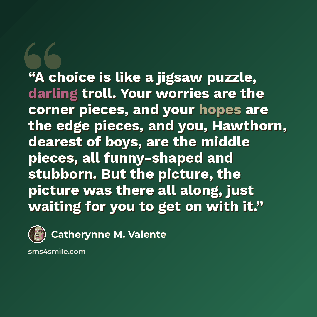 “A choice is like a jigsaw puzzle, darling troll. Your worries are the corner pieces, and your hopes are the edge pieces, and you, Hawthorn, dearest of boys, are the middle pieces, all funny-shaped and stubborn. But the picture, the picture was there all along, just waiting for you to get on with it.” quote by Catherynne M. Valente
