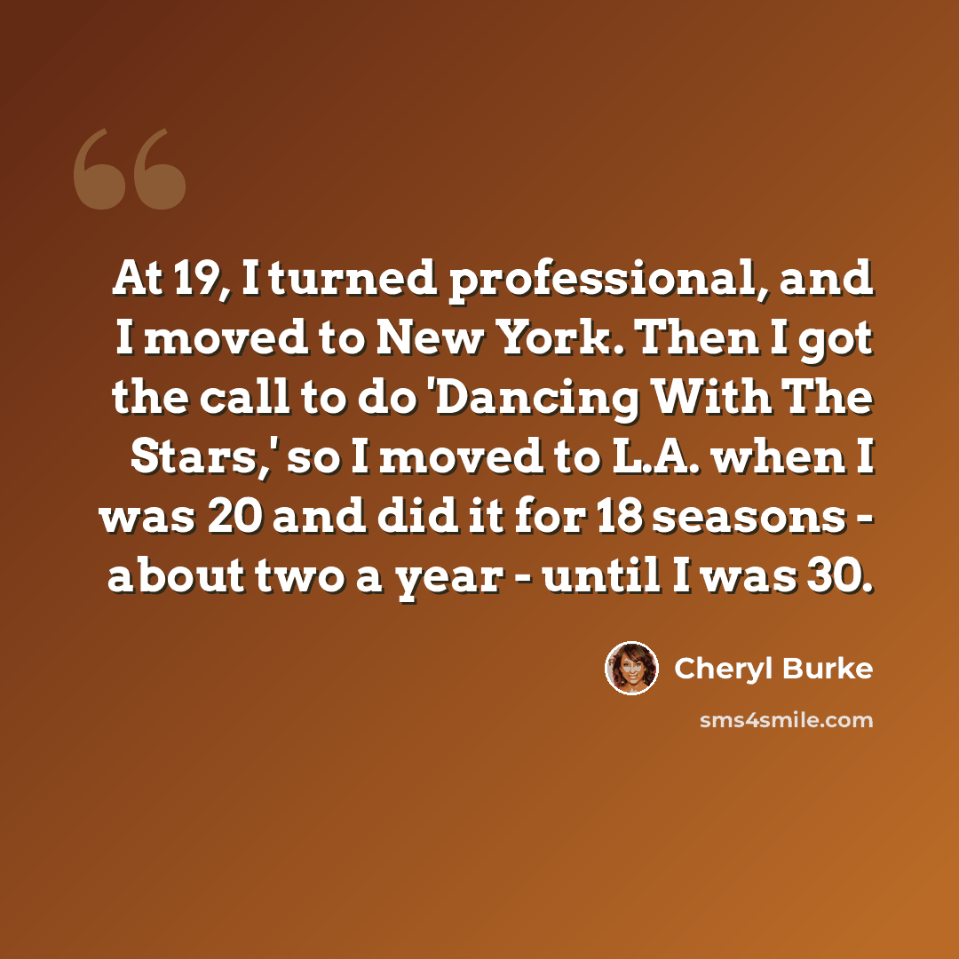 “At 19, I turned professional, and I moved to New York. Then I got the call to do 'Dancing With The Stars,' so I moved to L.A. when I was 20 and did it for 18 seasons - about two a year - until I was 30.” quote by Cheryl Burke