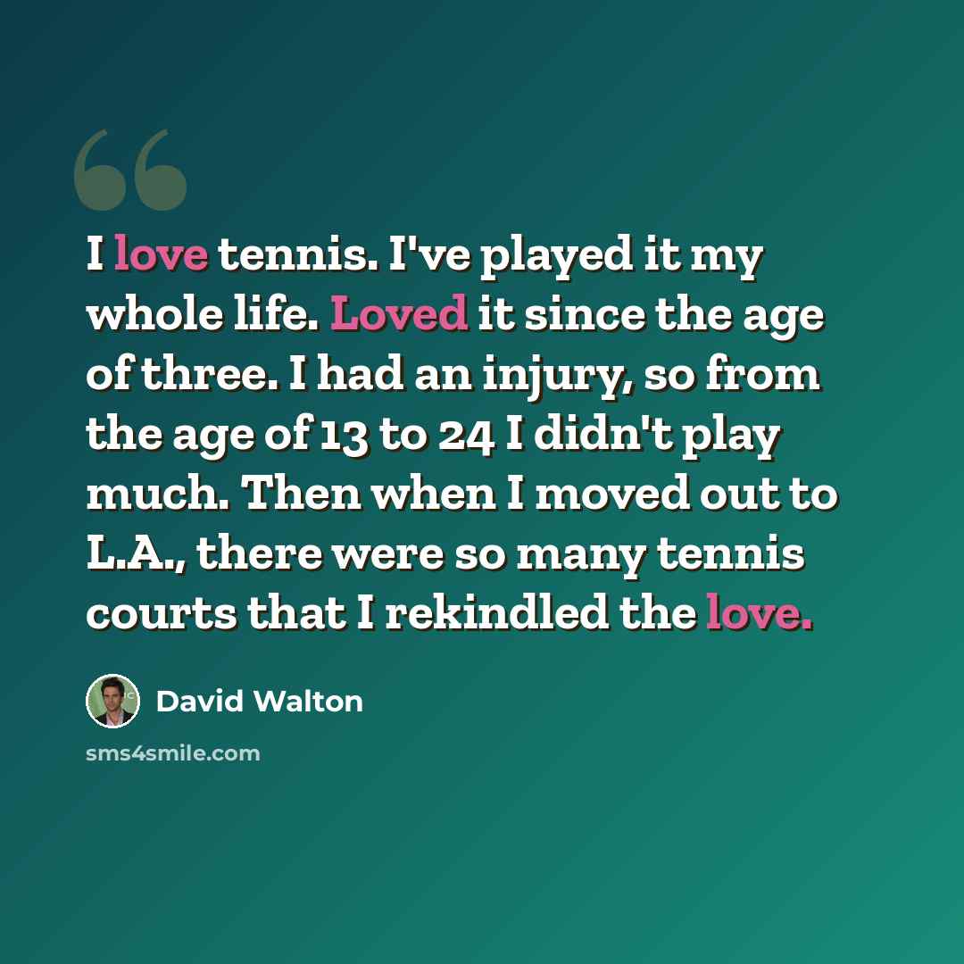“I love tennis. I've played it my whole life. Loved it since the age of three. I had an injury, so from the age of 13 to 24 I didn't play much. Then when I moved out to L.A., there were so many tennis courts that I rekindled the love.” quote by David Walton