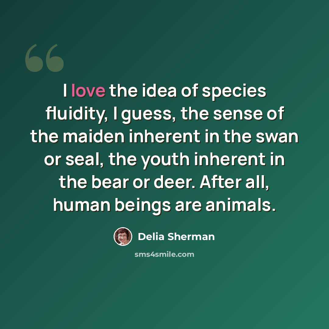 “I love the idea of species fluidity, I guess, the sense of the maiden inherent in the swan or seal, the youth inherent in the bear or deer. After all, human beings are animals.” quote by Delia Sherman