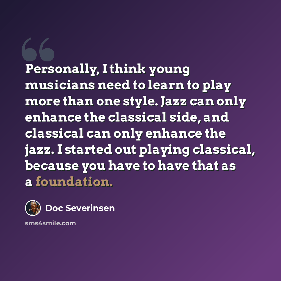 “Personally, I think young musicians need to learn to play more than one style. Jazz can only enhance the classical side, and classical can only enhance the jazz. I started out playing classical, because you have to have that as a foundation.” quote by Doc Severinsen
