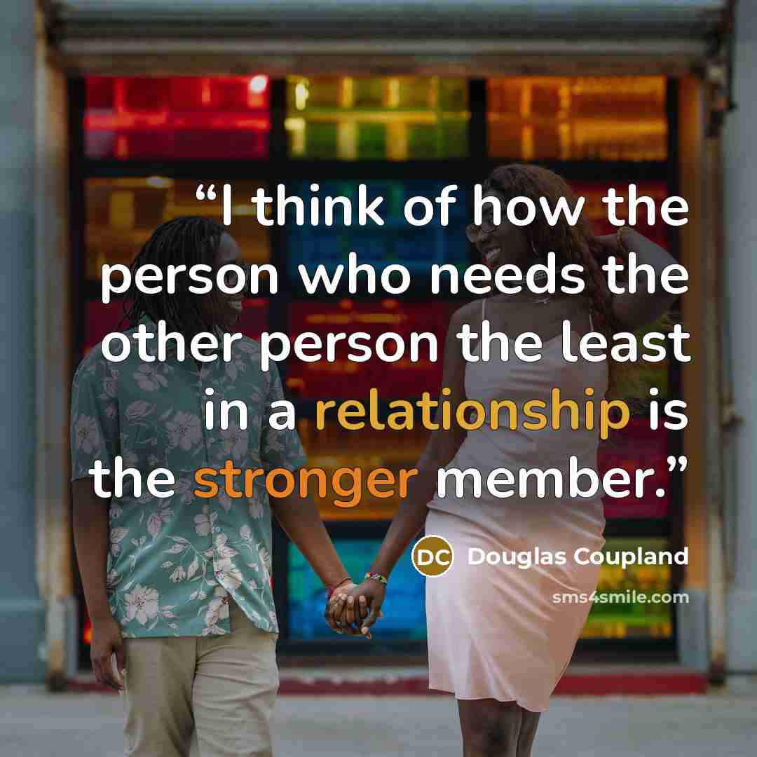“I think of how the person who needs the other person the least in a relationship is the stronger member.” quote by Douglas Coupland