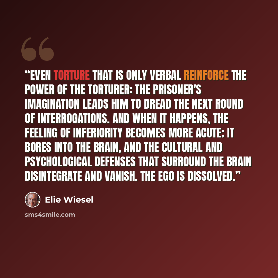 “Even torture that is only verbal reinforce the power of the torturer: The prisoner's imagination leads him to dread the next round of interrogations. And when it happens, the feeling of inferiority becomes more acute; it bores into the brain, and the cultural and psychological defenses that…” quote by Elie Wiesel