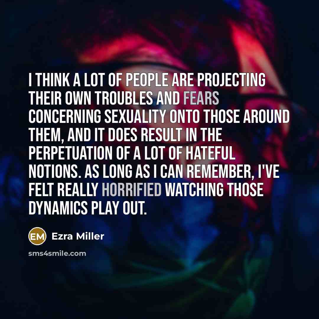 “I think a lot of people are projecting their own troubles and fears concerning sexuality onto those around them, and it does result in the perpetuation of a lot of hateful notions. As long as I can remember, I've felt really horrified watching those dynamics play out.” quote by Ezra Miller